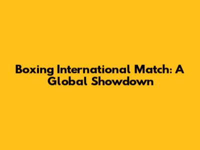 Boxing International Match: A Global Showdown