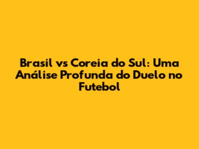 Brasil vs Coreia do Sul: Uma Análise Profunda do Duelo no Futebol
