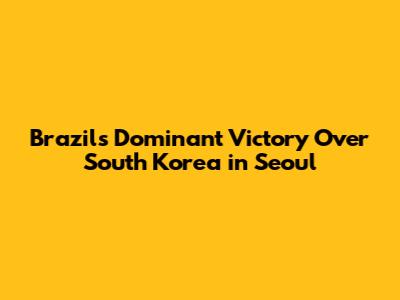 Brazil's Dominant Victory Over South Korea in Seoul