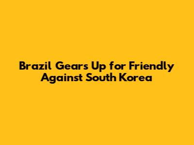 Brazil Gears Up for Friendly Against South Korea