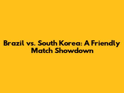 Brazil vs. South Korea: A Friendly Match Showdown