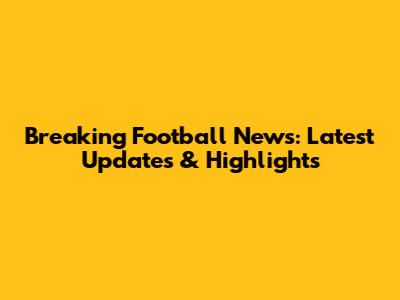 Breaking Football News: Latest Updates & Highlights