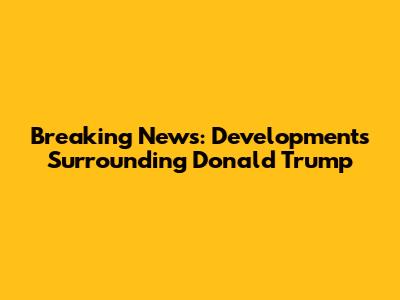 Breaking News: Developments Surrounding Donald Trump