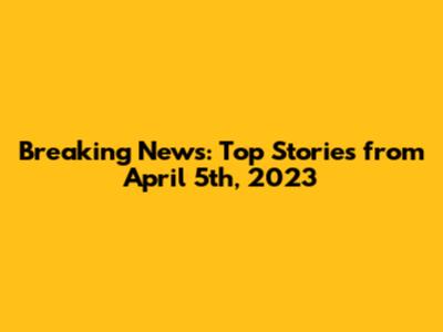 Breaking News: Top Stories from April 5th, 2023