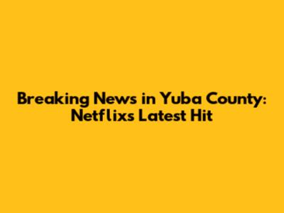 Breaking News in Yuba County: Netflix's Latest Hit