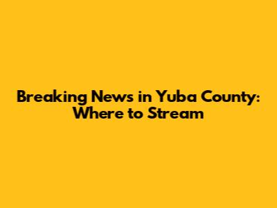 Breaking News in Yuba County: Where to Stream