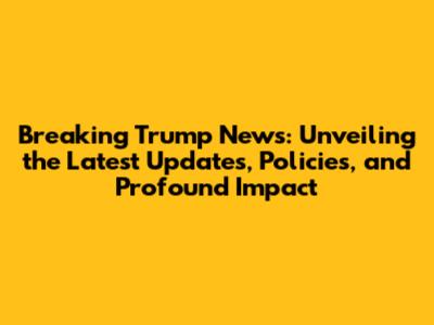 Breaking Trump News: Unveiling the Latest Updates, Policies, and Profound Impact