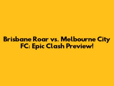 Brisbane Roar vs. Melbourne City FC: Epic Clash Preview!