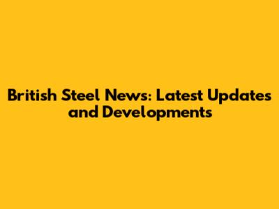 British Steel News: Latest Updates and Developments