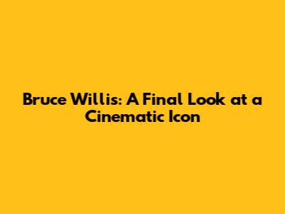 Bruce Willis: A Final Look at a Cinematic Icon