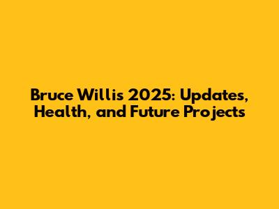 Bruce Willis 2025: Updates, Health, and Future Projects