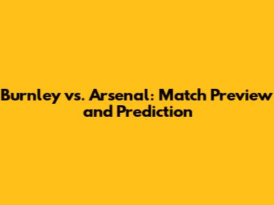 Burnley vs. Arsenal: Match Preview and Prediction