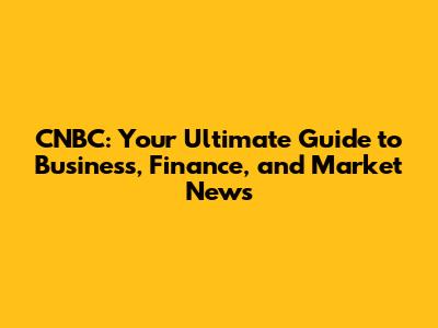 CNBC: Your Ultimate Guide to Business, Finance, and Market News
