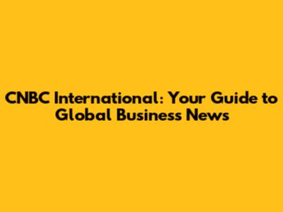 CNBC International: Your Guide to Global Business News