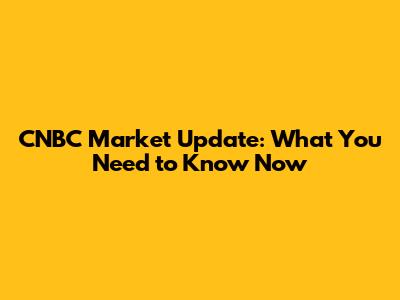 CNBC Market Update: What You Need to Know Now