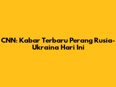 CNN: Kabar Terbaru Perang Rusia-Ukraina Hari Ini