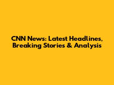 CNN News: Latest Headlines, Breaking Stories & Analysis