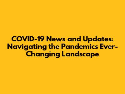 COVID-19 News and Updates: Navigating the Pandemic's Ever-Changing Landscape