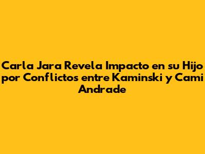 Carla Jara Revela Impacto en su Hijo por Conflictos entre Kaminski y Cami Andrade
