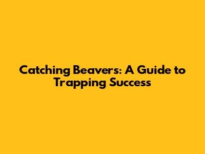 Catching Beavers: A Guide to Trapping Success