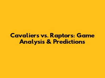 Cavaliers vs. Raptors: Game Analysis & Predictions