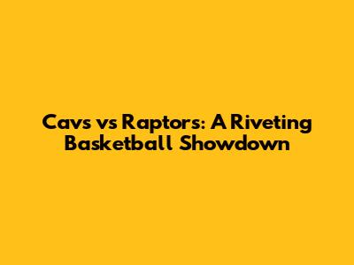 Cavs vs Raptors: A Riveting Basketball Showdown