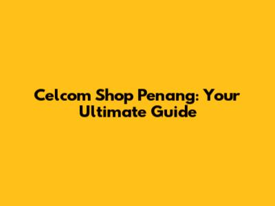 Celcom Shop Penang: Your Ultimate Guide