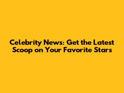 Celebrity News: Get the Latest Scoop on Your Favorite Stars