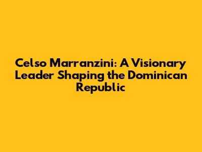Celso Marranzini: A Visionary Leader Shaping the Dominican Republic