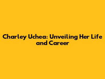 Charley Uchea: Unveiling Her Life and Career
