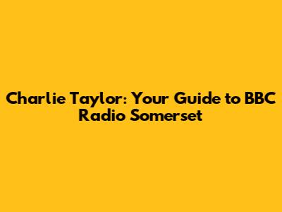 Charlie Taylor: Your Guide to BBC Radio Somerset