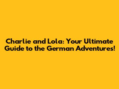 Charlie and Lola: Your Ultimate Guide to the German Adventures!