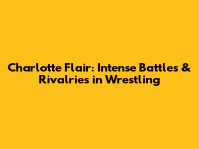 Charlotte Flair: Intense Battles & Rivalries in Wrestling