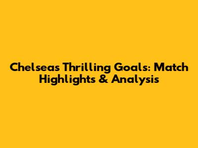 Chelsea's Thrilling Goals: Match Highlights & Analysis