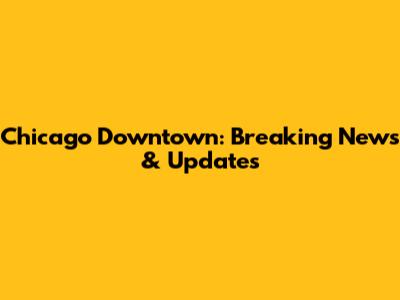 Chicago Downtown: Breaking News & Updates