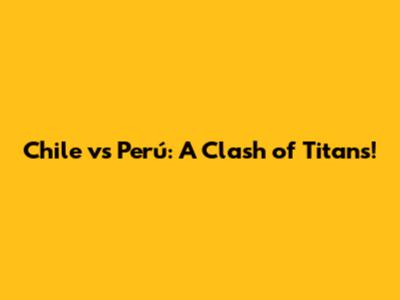 Chile vs Perú: A Clash of Titans!