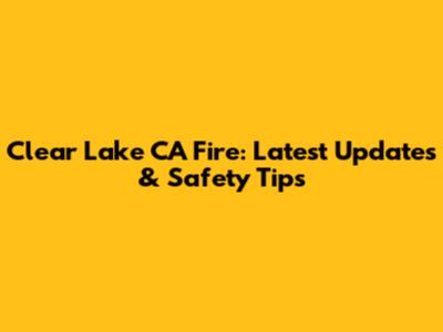 Clear Lake CA Fire: Latest Updates & Safety Tips