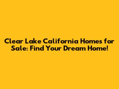 Clear Lake California Homes for Sale: Find Your Dream Home!