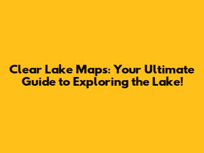 Clear Lake Maps: Your Ultimate Guide to Exploring the Lake!