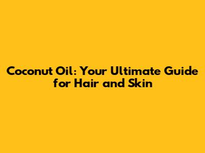 Coconut Oil: Your Ultimate Guide for Hair and Skin