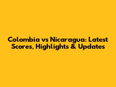 Colombia vs Nicaragua: Latest Scores, Highlights & Updates