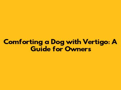 Comforting a Dog with Vertigo: A Guide for Owners