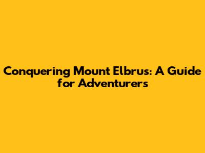 Conquering Mount Elbrus: A Guide for Adventurers