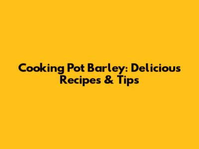 Cooking Pot Barley: Delicious Recipes & Tips
