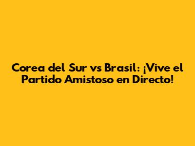 Corea del Sur vs Brasil: ¡Vive el Partido Amistoso en Directo!