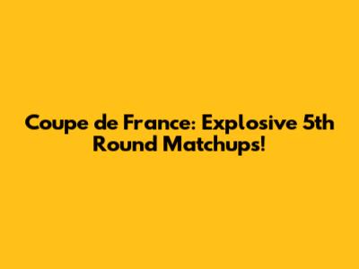 Coupe de France: Explosive 5th Round Matchups!