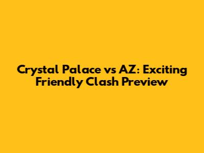 Crystal Palace vs AZ: Exciting Friendly Clash Preview