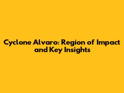 Cyclone Alvaro: Region of Impact and Key Insights