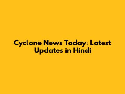 Cyclone News Today: Latest Updates in Hindi