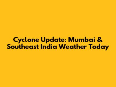 Cyclone Update: Mumbai & Southeast India Weather Today